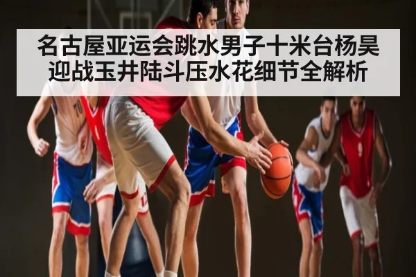 名古屋亚运会跳水男子十米台杨昊迎战玉井陆斗压水花细节全解析